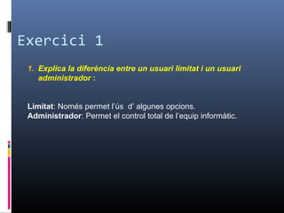 Exercici 1
1. Explica la diferència entre un usuari limitat i un usuari
administrador :
Limitat: Només permet l’ús d’ algunes opcions.
Administrador: Permet el control total de l’equip informàtic.
 