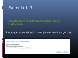Exercici 3
3.Quants usuaris es poden crear durant el procés
d'instal·lació?
Durant el procés d’instal·lació és poden crear fins a 5 usuaris.
 