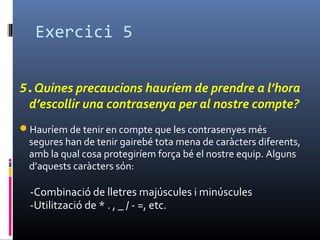 Exercici 5
5.Quines precaucions hauríem de prendre a l’hora
d’escollir una contrasenya per al nostre compte?
Hauríem de tenir en compte que les contrasenyes més
segures han de tenir gairebé tota mena de caràcters diferents,
amb la qual cosa protegiríem força bé el nostre equip. Alguns
d’aquests caràcters són:
-Combinació de lletres majúscules i minúscules
-Utilització de * . , _ / - =, etc.
 