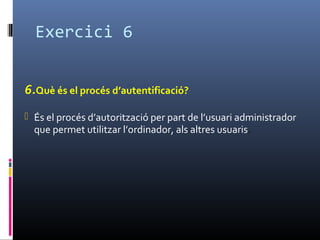 Exercici 6
6.Què és el procés d’autentificació?
 És el procés d’autorització per part de l’usuari administrador
que permet utilitzar l’ordinador, als altres usuaris.
 