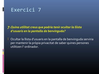 Exercici 7
7.Quina utilitat creus que podria tenir ocultar la llista
d’usuaris en la pantalla de benvinguda?
 Ocultar la llista d’usuaris en la pantalla de benvinguda serviria
per mantenir la pròpia privacitat de saber quines persones
utilitzen l’ ordinador.
 