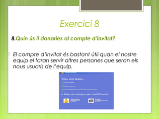 Exercici 8
8.Quin ús li donaries al compte d’invitat?
 El compte d’invitat és bastant útil quan el nostre
equip el faran servir altres persones que seran els
nous usuaris de l’equip.
 