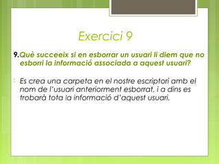 Exercici 9
9.Què succeeix si en esborrar un usuari li diem que no
esborri la informació associada a aquest usuari?
 Es crea una carpeta en el nostre escriptori amb el
nom de l’usuari anteriorment esborrat, i a dins es
trobarà tota la informació d’aquest usuari.
 