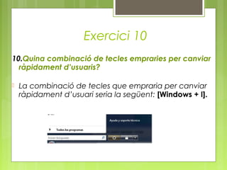 Exercici 10
10.Quina combinació de tecles empraries per canviar
ràpidament d’usuaris?
 La combinació de tecles que empraria per canviar
ràpidament d’usuari seria la següent: [Windows + I].
 