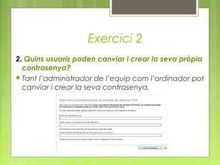 Exercici 2
2. Quins usuaris poden canviar i crear la seva pròpia
contrasenya?
Tant l’administrador de l’equip com l’ordinador pot
canviar i crear la seva contrasenya.
 