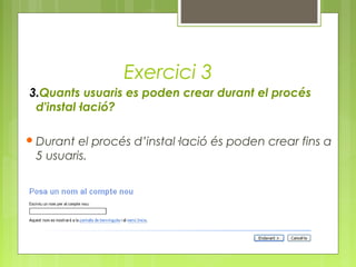 Exercici 3
3.Quants usuaris es poden crear durant el procés
d'instal·lació?
Durant el procés d’instal·lació és poden crear fins a
5 usuaris.
 