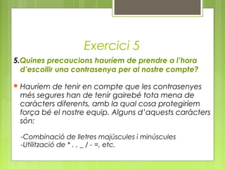 Exercici 5
5.Quines precaucions hauríem de prendre a l’hora
d’escollir una contrasenya per al nostre compte?
 Hauríem de tenir en compte que les contrasenyes
més segures han de tenir gairebé tota mena de
caràcters diferents, amb la qual cosa protegiríem
força bé el nostre equip. Alguns d’aquests caràcters
són:
-Combinació de lletres majúscules i minúscules
-Utilització de * . , _ / - =, etc.
 