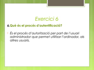 Exercici 6
6.Què és el procés d’autentificació?
 És el procés d’autorització per part de l’usuari
administrador que permet utilitzar l’ordinador, als
altres usuaris.
 