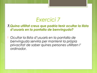 Exercici 7
7.Quina utilitat creus que podria tenir ocultar la llista
d’usuaris en la pantalla de benvinguda?
 Ocultar la llista d’usuaris en la pantalla de
benvinguda serviria per mantenir la pròpia
privacitat de saber quines persones utilitzen l’
ordinador.
 