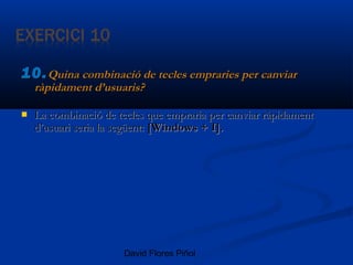 David Flores Piñol
10.10.Quina combinació de tecles empraries per canviarQuina combinació de tecles empraries per canviar
ràpidament d’usuaris?ràpidament d’usuaris?
 La combinació de tecles que empraria per canviar ràpidamentLa combinació de tecles que empraria per canviar ràpidament
d’usuari seria la següent:d’usuari seria la següent: [Windows + I].[Windows + I].
 