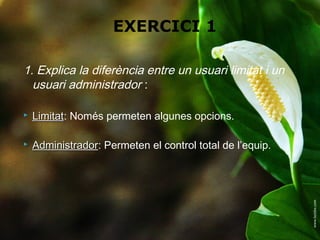 EXERCICI 1

1. Explica la diferència entre un usuari limitat i un
  usuari administrador :

   Limitat: Només permeten algunes opcions.
    Limitat

   Administrador: Permeten el control total de l’equip.
    Administrador
 