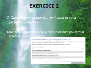 EXERCICI 2

2. Quins usuaris poden canviar i crear la seva
  pròpia contrasenya?

Tant l’administrador de l’equip com l’ordinador pot canviar
 i crear la seva contrasenya.
 