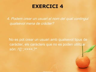 EXERCICI 4

4. Podem crear un usuari el nom del qual contingui
  qualsevol mena de cràcter?



 No es pot crear un usuari amb qualsevol tipus de
 caràcter, els caràcters que no es poden utilitzar
 són: /[]’:;<>+=,?*
 