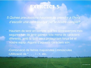 EXERCICI 5

5.Quines precaucions hauríem de prendre a l’hora
  d’escollir una contrasenya per al nostre compte?

   Hauriem de tenir en compte que les contrasenyes més
    segures han de tenir gairebé tota mena de caràcters
    diferents, amb la qual cosa protegiríem força bé el
    nostre equip. Alguns d’aquests caràcters són:

    -Combinació de lletres majúscules i minúscules
    -Utilització de * . , _ / - =, etc.
 