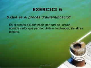EXERCICI 6
6.Què és el procés d’autentificació?
   És el procés d’autorització per part de l’usuari
    administrador que permet utilitzar l’ordinador, als altres
    usuaris.
 