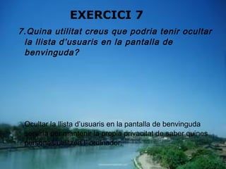 EXERCICI 7
7.Quina utilitat creus que podria tenir ocultar
 la llista d’usuaris en la pantalla de
 benvinguda?




   Ocultar la llista d’usuaris en la pantalla de benvinguda
    serviria per mantenir la propia privacitat de saber quines
    persones utilitzen l’ ordinador.
 