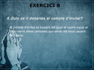 EXERCICI 8

8.Quin ús li donaries al compte d’invitat?

   El compte d’invitat és bastant útil quan el nostre equip el
    faran servir altres persones que seran els nous usuaris
    de l’equip.
 