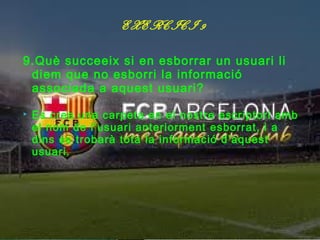 EXERCICI 9

9.Què succeeix si en esborrar un usuari li
 diem que no esborri la informació
 associada a aquest usuari?

   Es crea una carpeta en el nostre escriptori amb
    el nom de l’usuari anteriorment esborrat, i a
    dins es trobarà tota la informació d’aquest
    usuari.
 