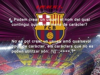 EXERCICI 4

4. Podem crear un usuari el nom del qual
 contingui qualsevol mena de caràcter?



 No es pot crear un usuari amb qualsevol
 tipus de caràcter, els caràcters que no es
 poden utilitzar són: /[]’:;<>+=,?*
 