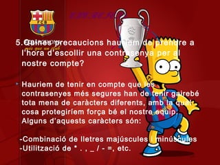 EXERCICI 5

5.Quines precaucions hauríem de prendre a
 l’hora d’escollir una contrasenya per al
 nostre compte?

   Hauriem de tenir en compte que les
    contrasenyes més segures han de tenir gairebé
    tota mena de caràcters diferents, amb la qual
    cosa protegiríem força bé el nostre equip.
    Alguns d’aquests caràcters són:

    -Combinació de lletres majúscules i minúscules
    -Utilització de * . , _ / - =, etc.
 