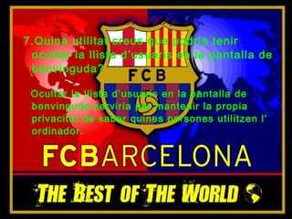 EXERCICI 7
7.Quina utilitat creus que podria tenir
 ocultar la llista d’usuaris en la pantalla de
 benvinguda?

 Ocultar la llista d’usuaris en la pantalla de
 benvinguda serviria per mantenir la propia
 privacitat de saber quines persones utilitzen l’
 ordinador.
 