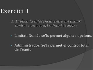 Exercici 1
1. Explica la diferència entre un usuari
limitat i un usuari administrador :
 Limitat: Només se’ls permet algunes opcions.
 Administrador: Se’ls permet el control total
de l’equip.
 