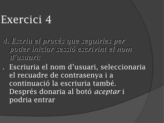 Exercici 4
4. Escriu el procés que seguiries per
poder iniciar sessió escrivint el nom
d’usuari:
. Escriuria el nom d’usuari, seleccionaria
el recuadre de contrasenya i a
continuació la escriuria també.
Després donaria al botó aceptar i
podria entrar
 