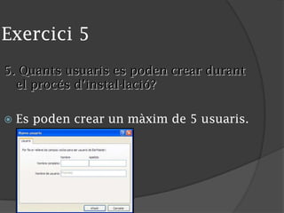 Exercici 5
5. Quants usuaris es poden crear durant
el procés d’instal·lació?
 Es poden crear un màxim de 5 usuaris.
 
