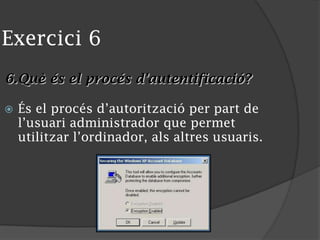 Exercici 6
6.Què és el procés d’autentificació?
 És el procés d’autorització per part de
l’usuari administrador que permet
utilitzar l’ordinador, als altres usuaris.
 