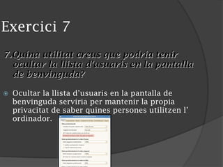 Exercici 7
7.Quina utilitat creus que podria tenir
ocultar la llista d’usuaris en la pantalla
de benvinguda?
 Ocultar la llista d’usuaris en la pantalla de
benvinguda serviria per mantenir la propia
privacitat de saber quines persones utilitzen l’
ordinador.
 