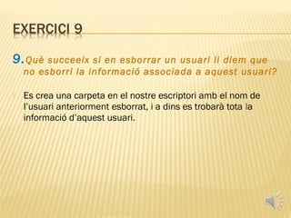 9. Què   succeeix si en esborrar un usuari li diem que
    no esborri la informació associada a aquest usuari?

   Es crea una carpeta en el nostre escriptori amb el nom de
    l’usuari anteriorment esborrat, i a dins es trobarà tota la
    informació d’aquest usuari.
 