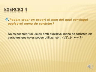 4. Podem    crear un usuari el nom del qual contingui
    qualsevol mena de caràcter?


   No es pot crear un usuari amb qualsevol mena de caràcter, els
    caràcters que no es poden utilitzar són: /[]”:;|<>+=,?*
 