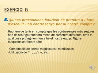 5. Quines precaucions hauríem de prendre a l’hora
    d’escollir una contrasenya per al nostre compte?
   Hauríem de tenir en compte que les contrasenyes més segures
    han de tenir gairebé tota mena de caràcters diferents, amb la
    qual cosa protegiríem força bé el nostre equip. Alguns
    d’aquests caràcters són:

    -Combinació de lletres majúscules i minúscules
    -Utilització de * . , _ / - =, etc.
 