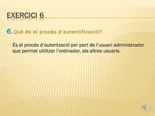 6. Què    és el procés d’autentificació?

   És el procés d’autorització per part de l’usuari administrador
    que permet utilitzar l’ordinador, als altres usuaris.
 