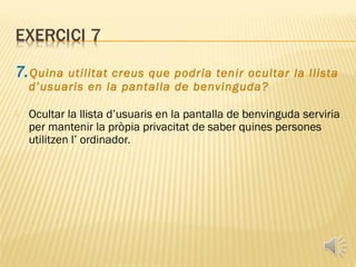 7. Quina  utilitat creus que podria tenir ocultar la llista
    d’usuaris en la pantalla de benvinguda?

   Ocultar la llista d’usuaris en la pantalla de benvinguda serviria
    per mantenir la pròpia privacitat de saber quines persones
    utilitzen l’ ordinador.
 