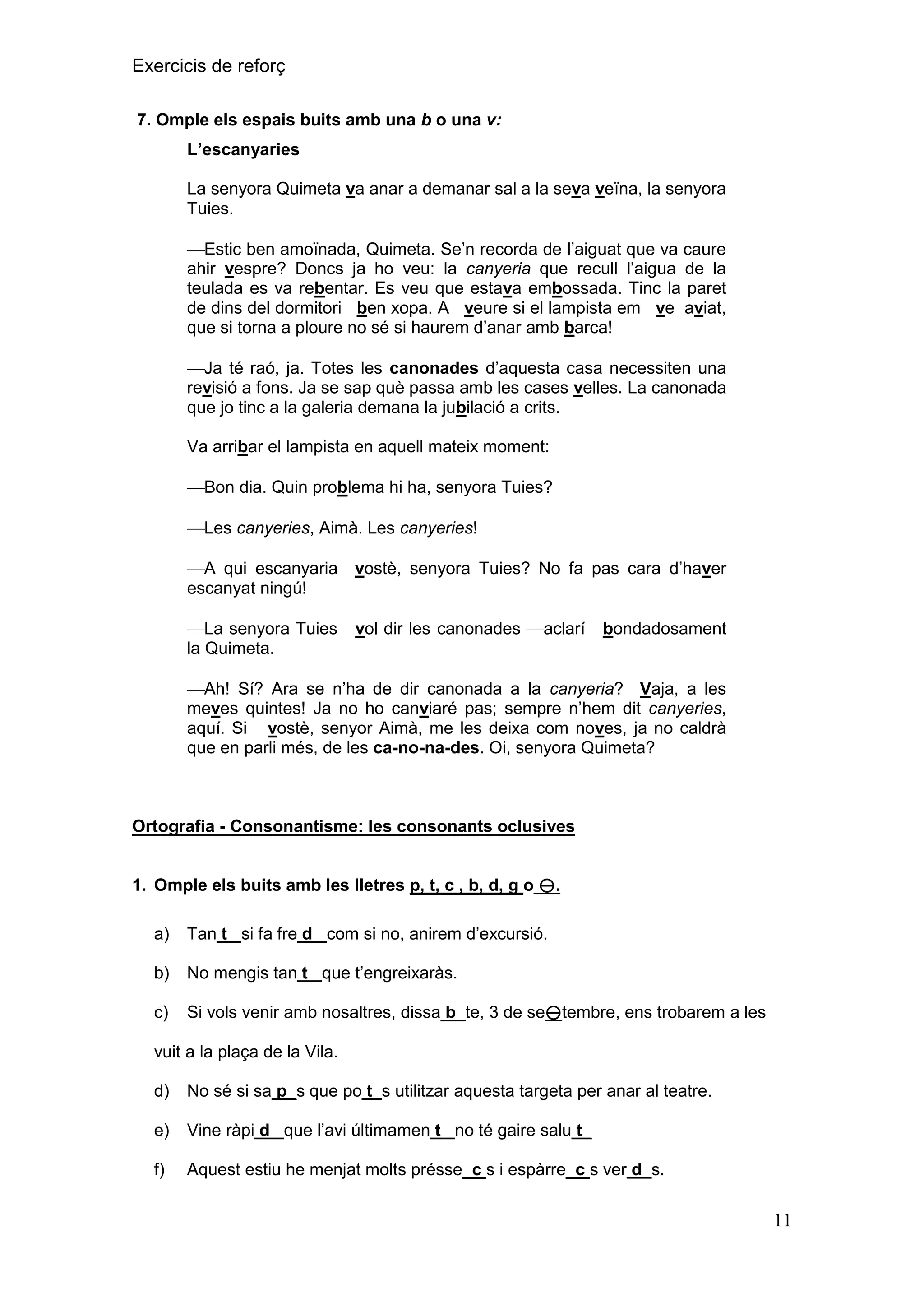 Exercicis de reforç
7. Omple els espais buits amb una b o una v:
L‟escanyaries
La senyora Quimeta va anar a demanar sal a la seva veïna, la senyora
Tuies.
Estic ben amoïnada, Quimeta. Se’n recorda de l’aiguat que va caure
ahir vespre? Doncs ja ho veu: la canyeria que recull l’aigua de la
teulada es va rebentar. Es veu que estava embossada. Tinc la paret
de dins del dormitori ben xopa. A veure si el lampista em ve aviat,
que si torna a ploure no sé si haurem d’anar amb barca!
Ja té raó, ja. Totes les canonades d’aquesta casa necessiten una
revisió a fons. Ja se sap què passa amb les cases velles. La canonada
que jo tinc a la galeria demana la jubilació a crits.
Va arribar el lampista en aquell mateix moment:
Bon dia. Quin problema hi ha, senyora Tuies?
Les canyeries, Aimà. Les canyeries!
A qui escanyaria vostè, senyora Tuies? No fa pas cara d’haver
escanyat ningú!
La senyora Tuies
la Quimeta.

vol dir les canonades

aclarí

bondadosament

Ah! Sí? Ara se n’ha de dir canonada a la canyeria? Vaja, a les
meves quintes! Ja no ho canviaré pas; sempre n’hem dit canyeries,
aquí. Si vostè, senyor Aimà, me les deixa com noves, ja no caldrà
que en parli més, de les ca-no-na-des. Oi, senyora Quimeta?

Ortografia - Consonantisme: les consonants oclusives
1. Omple els buits amb les lletres p, t, c , b, d, g o .
a)

Tan t_ si fa fre d_ com si no, anirem d’excursió.

b)

No mengis tan t_ que t’engreixaràs.

c)

Si vols venir amb nosaltres, dissa b_te, 3 de setembre, ens trobarem a les

vuit a la plaça de la Vila.
d)

No sé si sa p_s que po t_s utilitzar aquesta targeta per anar al teatre.

e)

Vine ràpi d_ que l’avi últimamen t_ no té gaire salu t_

f)

Aquest estiu he menjat molts présse_c s i espàrre_c s ver d_s.

11

 
