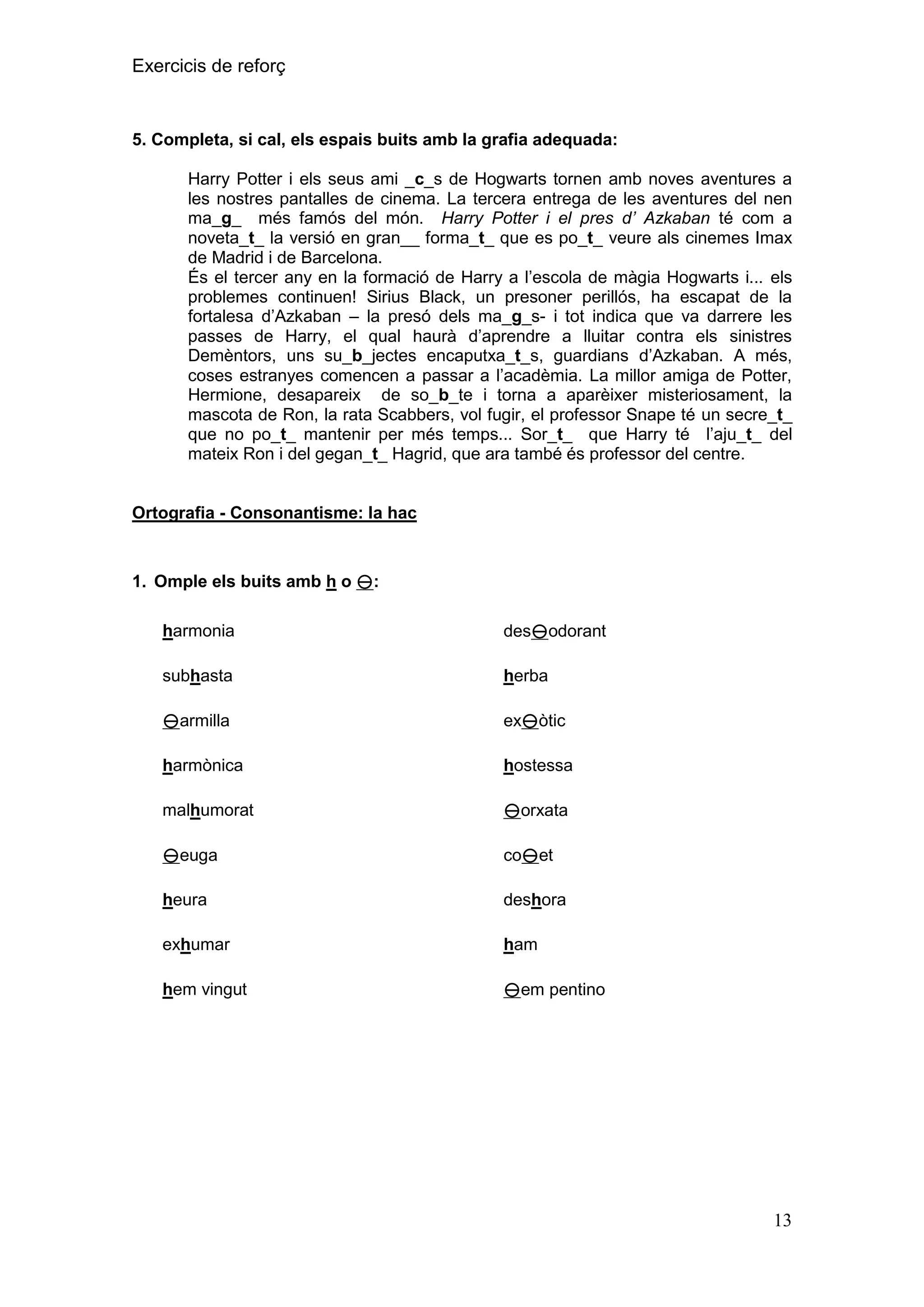 Exercicis de reforç

5. Completa, si cal, els espais buits amb la grafia adequada:
Harry Potter i els seus ami _c_s de Hogwarts tornen amb noves aventures a
les nostres pantalles de cinema. La tercera entrega de les aventures del nen
ma_g_ més famós del món. Harry Potter i el pres d’ Azkaban té com a
noveta_t_ la versió en gran__ forma_t_ que es po_t_ veure als cinemes Imax
de Madrid i de Barcelona.
És el tercer any en la formació de Harry a l’escola de màgia Hogwarts i... els
problemes continuen! Sirius Black, un presoner perillós, ha escapat de la
fortalesa d’Azkaban – la presó dels ma_g_s- i tot indica que va darrere les
passes de Harry, el qual haurà d’aprendre a lluitar contra els sinistres
Demèntors, uns su_b_jectes encaputxa_t_s, guardians d’Azkaban. A més,
coses estranyes comencen a passar a l’acadèmia. La millor amiga de Potter,
Hermione, desapareix de so_b_te i torna a aparèixer misteriosament, la
mascota de Ron, la rata Scabbers, vol fugir, el professor Snape té un secre_t_
que no po_t_ mantenir per més temps... Sor_t_ que Harry té l’aju_t_ del
mateix Ron i del gegan_t_ Hagrid, que ara també és professor del centre.

Ortografia - Consonantisme: la hac

1. Omple els buits amb h o :
harmonia

desodorant

subhasta

herba

armilla

exòtic

harmònica

hostessa

malhumorat

orxata

euga

coet

heura

deshora

exhumar

ham

hem vingut

em pentino

13

 