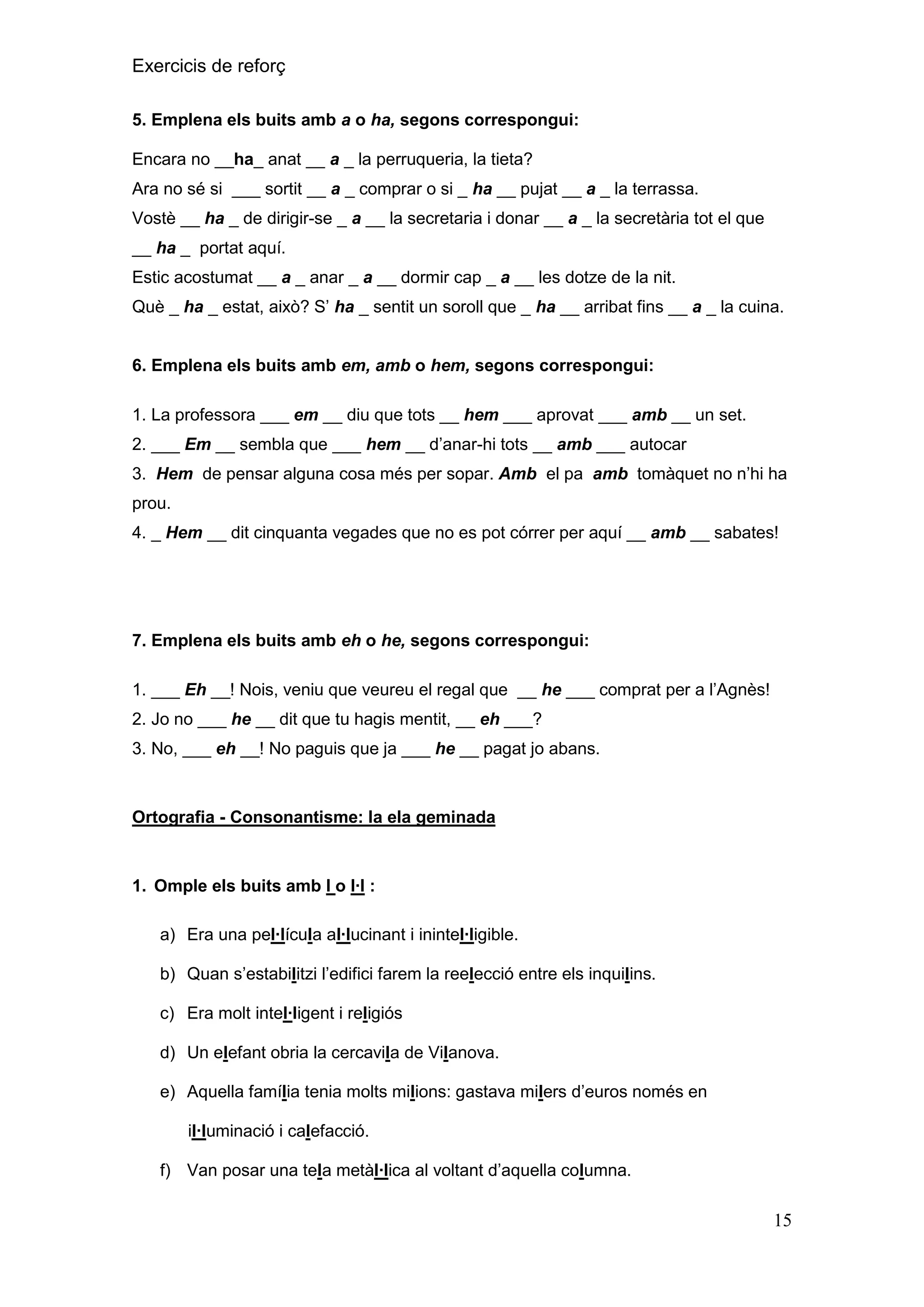 Exercicis de reforç
5. Emplena els buits amb a o ha, segons correspongui:
Encara no __ha_ anat __ a _ la perruqueria, la tieta?
Ara no sé si ___ sortit __ a _ comprar o si _ ha __ pujat __ a _ la terrassa.
Vostè __ ha _ de dirigir-se _ a __ la secretaria i donar __ a _ la secretària tot el que
__ ha _ portat aquí.
Estic acostumat __ a _ anar _ a __ dormir cap _ a __ les dotze de la nit.
Què _ ha _ estat, això? S’ ha _ sentit un soroll que _ ha __ arribat fins __ a _ la cuina.
6. Emplena els buits amb em, amb o hem, segons correspongui:
1. La professora ___ em __ diu que tots __ hem ___ aprovat ___ amb __ un set.
2. ___ Em __ sembla que ___ hem __ d’anar-hi tots __ amb ___ autocar
3. Hem de pensar alguna cosa més per sopar. Amb el pa amb tomàquet no n’hi ha
prou.
4. _ Hem __ dit cinquanta vegades que no es pot córrer per aquí __ amb __ sabates!

7. Emplena els buits amb eh o he, segons correspongui:
1. ___ Eh __! Nois, veniu que veureu el regal que __ he ___ comprat per a l’Agnès!
2. Jo no ___ he __ dit que tu hagis mentit, __ eh ___?
3. No, ___ eh __! No paguis que ja ___ he __ pagat jo abans.

Ortografia - Consonantisme: la ela geminada

1. Omple els buits amb l o l·l :
a) Era una pel·lícula al·lucinant i inintel·ligible.
b) Quan s’estabilitzi l’edifici farem la reelecció entre els inquilins.
c) Era molt intel·ligent i religiós
d) Un elefant obria la cercavila de Vilanova.
e) Aquella família tenia molts milions: gastava milers d’euros només en
il·luminació i calefacció.
f) Van posar una tela metàl·lica al voltant d’aquella columna.

15

 