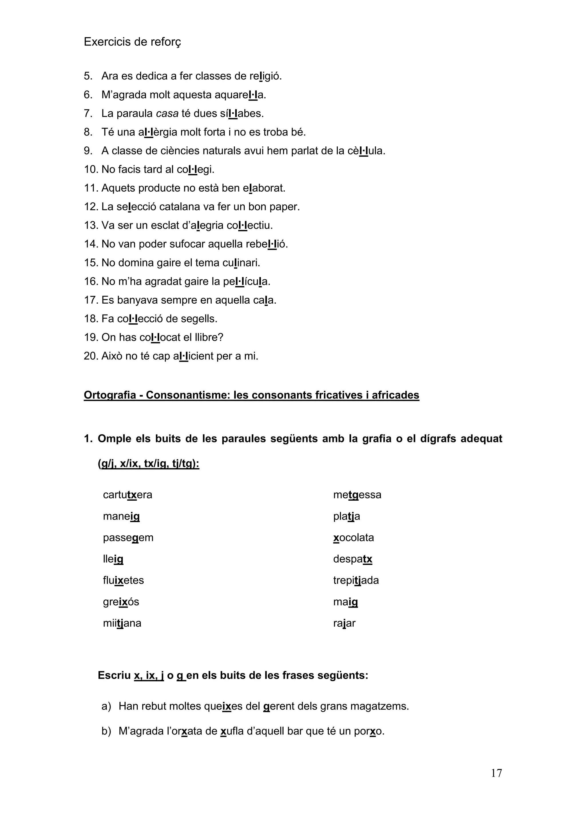 Exercicis de reforç
5. Ara es dedica a fer classes de religió.
6. M’agrada molt aquesta aquarel∙la.
7. La paraula casa té dues síl∙labes.
8. Té una al∙lèrgia molt forta i no es troba bé.
9. A classe de ciències naturals avui hem parlat de la cèl∙lula.
10. No facis tard al col∙legi.
11. Aquets producte no està ben elaborat.
12. La selecció catalana va fer un bon paper.
13. Va ser un esclat d’alegria col∙lectiu.
14. No van poder sufocar aquella rebel∙lió.
15. No domina gaire el tema culinari.
16. No m’ha agradat gaire la pel∙lícula.
17. Es banyava sempre en aquella cala.
18. Fa col∙lecció de segells.
19. On has col∙locat el llibre?
20. Això no té cap al∙licient per a mi.

Ortografia - Consonantisme: les consonants fricatives i africades

1. Omple els buits de les paraules següents amb la grafia o el dígrafs adequat
(g/j, x/ix, tx/ig, tj/tg):
cartutxera

metgessa

maneig

platja

passegem

xocolata

lleig

despatx

fluixetes

trepitjada

greixós

maig

miitjana

rajar

Escriu x, ix, j o g en els buits de les frases següents:
a) Han rebut moltes queixes del gerent dels grans magatzems.
b) M’agrada l’orxata de xufla d’aquell bar que té un porxo.

17

 