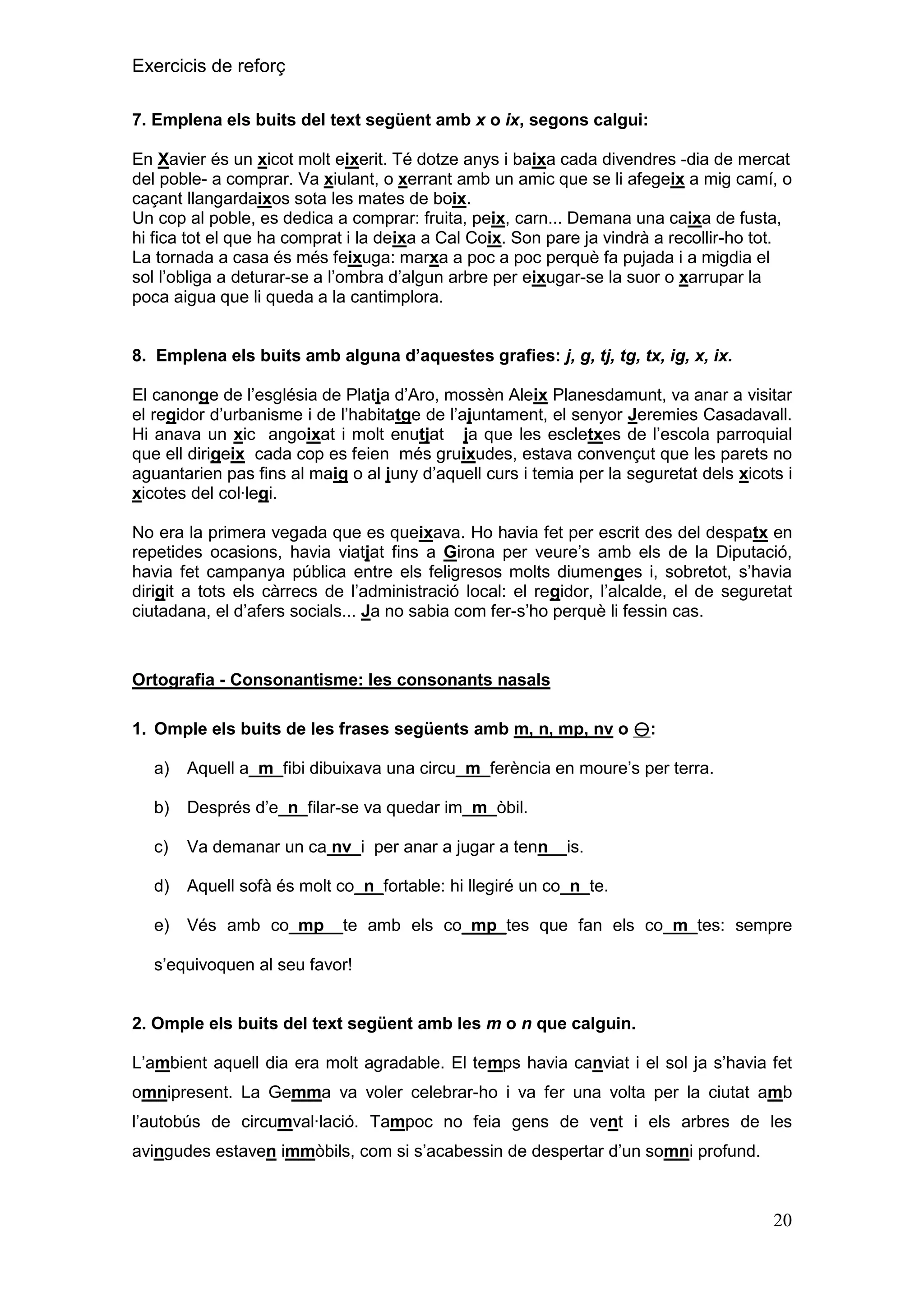 Exercicis de reforç
7. Emplena els buits del text següent amb x o ix, segons calgui:
En Xavier és un xicot molt eixerit. Té dotze anys i baixa cada divendres -dia de mercat
del poble- a comprar. Va xiulant, o xerrant amb un amic que se li afegeix a mig camí, o
caçant llangardaixos sota les mates de boix.
Un cop al poble, es dedica a comprar: fruita, peix, carn... Demana una caixa de fusta,
hi fica tot el que ha comprat i la deixa a Cal Coix. Son pare ja vindrà a recollir-ho tot.
La tornada a casa és més feixuga: marxa a poc a poc perquè fa pujada i a migdia el
sol l’obliga a deturar-se a l’ombra d’algun arbre per eixugar-se la suor o xarrupar la
poca aigua que li queda a la cantimplora.
8. Emplena els buits amb alguna d‟aquestes grafies: j, g, tj, tg, tx, ig, x, ix.
El canonge de l’església de Platja d’Aro, mossèn Aleix Planesdamunt, va anar a visitar
el regidor d’urbanisme i de l’habitatge de l’ajuntament, el senyor Jeremies Casadavall.
Hi anava un xic angoixat i molt enutjat ja que les escletxes de l’escola parroquial
que ell dirigeix cada cop es feien més gruixudes, estava convençut que les parets no
aguantarien pas fins al maig o al juny d’aquell curs i temia per la seguretat dels xicots i
xicotes del col·legi.
No era la primera vegada que es queixava. Ho havia fet per escrit des del despatx en
repetides ocasions, havia viatjat fins a Girona per veure’s amb els de la Diputació,
havia fet campanya pública entre els feligresos molts diumenges i, sobretot, s’havia
dirigit a tots els càrrecs de l’administració local: el regidor, l’alcalde, el de seguretat
ciutadana, el d’afers socials... Ja no sabia com fer-s’ho perquè li fessin cas.

Ortografia - Consonantisme: les consonants nasals
1. Omple els buits de les frases següents amb m, n, mp, nv o :
a)

Aquell a_m_fibi dibuixava una circu_m_ferència en moure’s per terra.

b)

Després d’e_n_filar-se va quedar im_m_òbil.

c)

Va demanar un ca nv_i per anar a jugar a tenn__is.

d)

Aquell sofà és molt co_n_fortable: hi llegiré un co_n_te.

e)

Vés amb co_mp__te amb els co_mp_tes que fan els co_m_tes: sempre

s’equivoquen al seu favor!
2. Omple els buits del text següent amb les m o n que calguin.
L’ambient aquell dia era molt agradable. El temps havia canviat i el sol ja s’havia fet
omnipresent. La Gemma va voler celebrar-ho i va fer una volta per la ciutat amb
l’autobús de circumval·lació. Tampoc no feia gens de vent i els arbres de les
avingudes estaven immòbils, com si s’acabessin de despertar d’un somni profund.

20

 