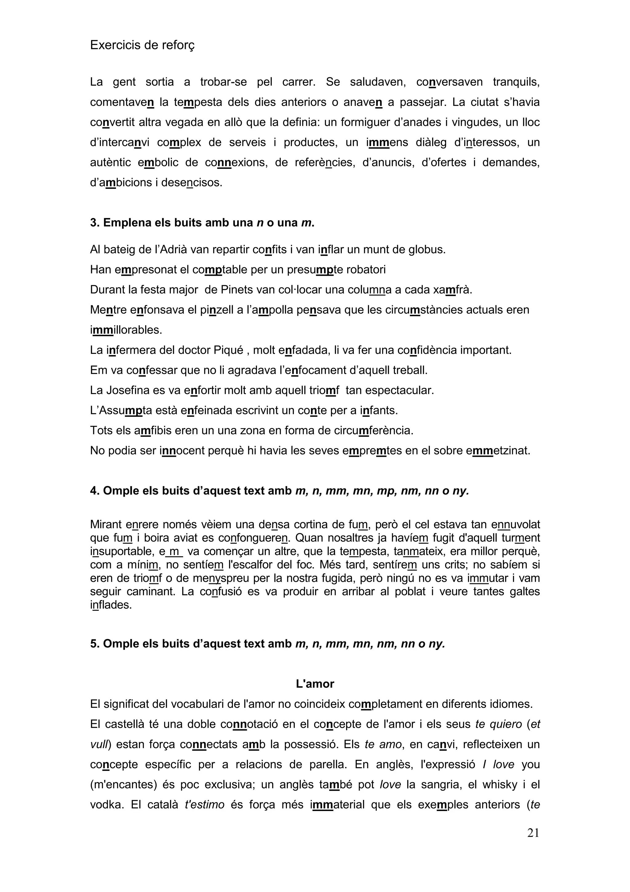 Exercicis de reforç
La gent sortia a trobar-se pel carrer. Se saludaven, conversaven tranquils,
comentaven la tempesta dels dies anteriors o anaven a passejar. La ciutat s’havia
convertit altra vegada en allò que la definia: un formiguer d’anades i vingudes, un lloc
d’intercanvi complex de serveis i productes, un immens diàleg d’interessos, un
autèntic embolic de connexions, de referències, d’anuncis, d’ofertes i demandes,
d’ambicions i desencisos.

3. Emplena els buits amb una n o una m.
Al bateig de l’Adrià van repartir confits i van inflar un munt de globus.
Han empresonat el comptable per un presumpte robatori
Durant la festa major de Pinets van col·locar una columna a cada xamfrà.
Mentre enfonsava el pinzell a l’ampolla pensava que les circumstàncies actuals eren
immillorables.
La infermera del doctor Piqué , molt enfadada, li va fer una confidència important.
Em va confessar que no li agradava l’enfocament d’aquell treball.
La Josefina es va enfortir molt amb aquell triomf tan espectacular.
L’Assumpta està enfeinada escrivint un conte per a infants.
Tots els amfibis eren un una zona en forma de circumferència.
No podia ser innocent perquè hi havia les seves empremtes en el sobre emmetzinat.
4. Omple els buits d‟aquest text amb m, n, mm, mn, mp, nm, nn o ny.
Mirant enrere només vèiem una densa cortina de fum, però el cel estava tan ennuvolat
que fum i boira aviat es confongueren. Quan nosaltres ja havíem fugit d'aquell turment
insuportable, e m va començar un altre, que la tempesta, tanmateix, era millor perquè,
com a mínim, no sentíem l'escalfor del foc. Més tard, sentírem uns crits; no sabíem si
eren de triomf o de menyspreu per la nostra fugida, però ningú no es va immutar i vam
seguir caminant. La confusió es va produir en arribar al poblat i veure tantes galtes
inflades.
5. Omple els buits d‟aquest text amb m, n, mm, mn, nm, nn o ny.

L'amor
El significat del vocabulari de l'amor no coincideix completament en diferents idiomes.
El castellà té una doble connotació en el concepte de l'amor i els seus te quiero (et
vull) estan força connectats amb la possessió. Els te amo, en canvi, reflecteixen un
concepte específic per a relacions de parella. En anglès, l'expressió I love you
(m'encantes) és poc exclusiva; un anglès també pot love la sangria, el whisky i el
vodka. El català t'estimo és força més immaterial que els exemples anteriors (te

21

 