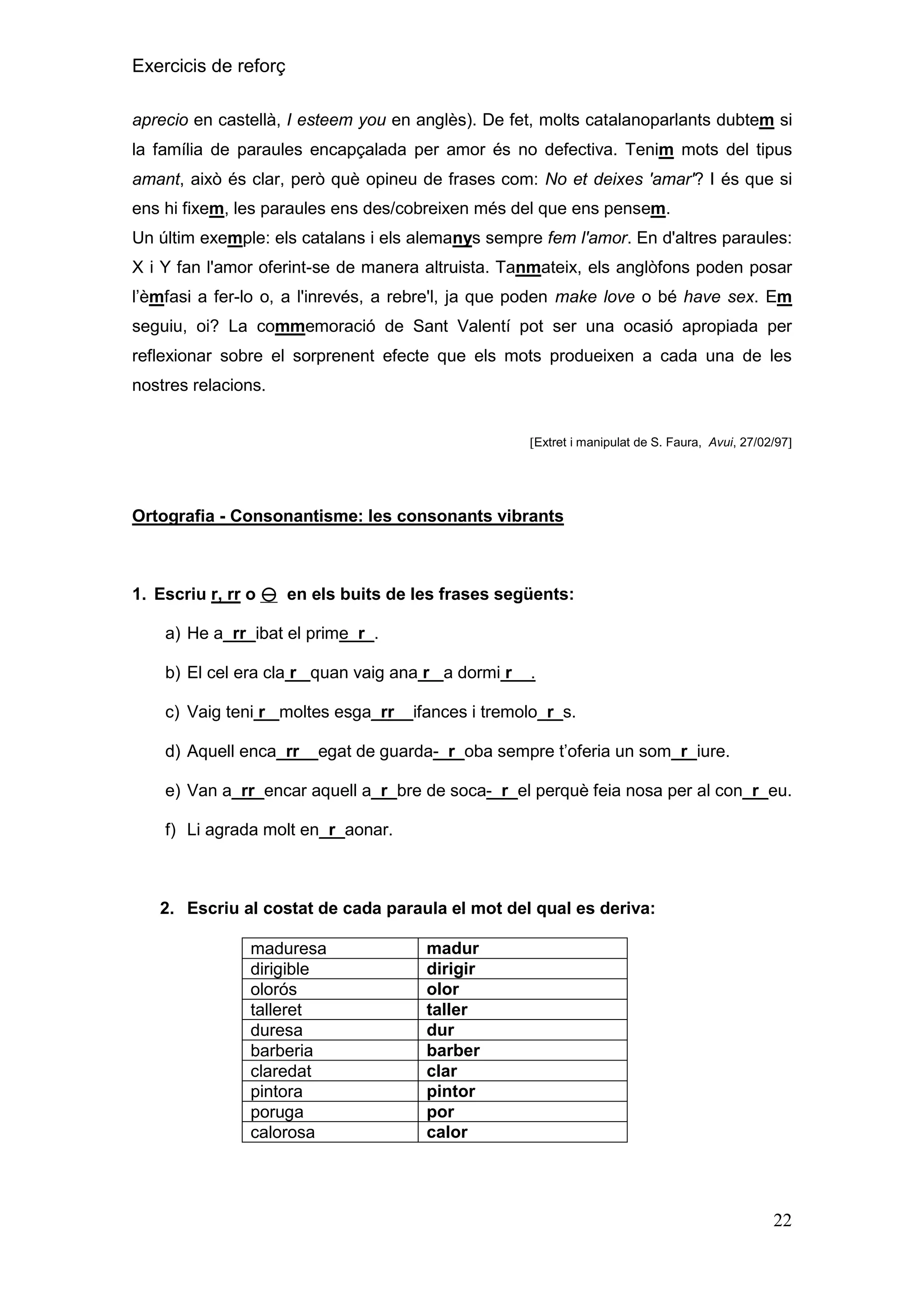 Exercicis de reforç
aprecio en castellà, I esteem you en anglès). De fet, molts catalanoparlants dubtem si
la família de paraules encapçalada per amor és no defectiva. Tenim mots del tipus
amant, això és clar, però què opineu de frases com: No et deixes 'amar'? I és que si
ens hi fixem, les paraules ens des/cobreixen més del que ens pensem.
Un últim exemple: els catalans i els alemanys sempre fem l'amor. En d'altres paraules:
X i Y fan l'amor oferint-se de manera altruista. Tanmateix, els anglòfons poden posar
l’èmfasi a fer-lo o, a l'inrevés, a rebre'l, ja que poden make love o bé have sex. Em
seguiu, oi? La commemoració de Sant Valentí pot ser una ocasió apropiada per
reflexionar sobre el sorprenent efecte que els mots produeixen a cada una de les
nostres relacions.

Extret i manipulat de S. Faura, Avui, 27/02/97

Ortografia - Consonantisme: les consonants vibrants

1. Escriu r, rr o  en els buits de les frases següents:
a) He a_rr_ibat el prime_r_.
b) El cel era cla r_ quan vaig ana r_ a dormi r__.
c) Vaig teni r_ moltes esga_rr__ifances i tremolo_r_s.
d) Aquell enca_rr__egat de guarda-_r_oba sempre t’oferia un som_r_iure.
e) Van a_rr_encar aquell a_r_bre de soca-_r_el perquè feia nosa per al con_r_eu.
f) Li agrada molt en_r_aonar.

2. Escriu al costat de cada paraula el mot del qual es deriva:
maduresa
dirigible
olorós
talleret
duresa
barberia
claredat
pintora
poruga
calorosa

madur
dirigir
olor
taller
dur
barber
clar
pintor
por
calor

22

 