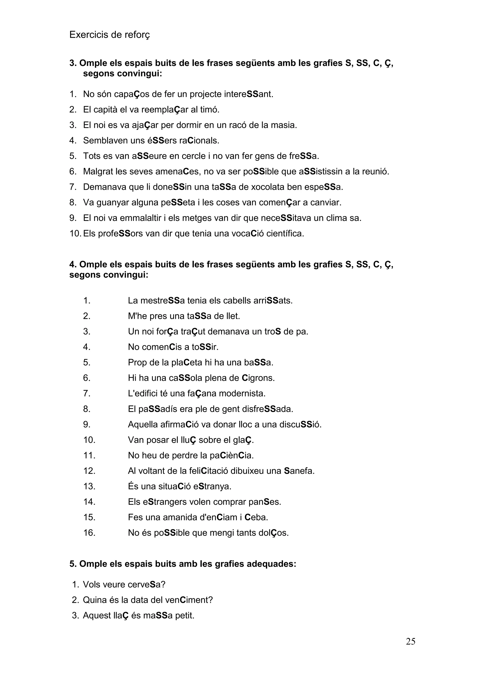 Exercicis de reforç
3. Omple els espais buits de les frases següents amb les grafies S, SS, C, Ç,
segons convingui:
1. No són capaÇos de fer un projecte intereSSant.
2. El capità el va reemplaÇar al timó.
3. El noi es va ajaÇar per dormir en un racó de la masia.
4. Semblaven uns éSSers raCionals.
5. Tots es van aSSeure en cercle i no van fer gens de freSSa.
6. Malgrat les seves amenaCes, no va ser poSSible que aSSistissin a la reunió.
7. Demanava que li doneSSin una taSSa de xocolata ben espeSSa.
8. Va guanyar alguna peSSeta i les coses van comenÇar a canviar.
9. El noi va emmalaltir i els metges van dir que neceSSitava un clima sa.
10. Els profeSSors van dir que tenia una vocaCió científica.

4. Omple els espais buits de les frases següents amb les grafies S, SS, C, Ç,
segons convingui:
1.

La mestreSSa tenia els cabells arriSSats.

2.

M'he pres una taSSa de llet.

3.

Un noi forÇa traÇut demanava un troS de pa.

4.

No comenCis a toSSir.

5.

Prop de la plaCeta hi ha una baSSa.

6.

Hi ha una caSSola plena de Cigrons.

7.

L'edifici té una faÇana modernista.

8.

El paSSadís era ple de gent disfreSSada.

9.

Aquella afirmaCió va donar lloc a una discuSSió.

10.

Van posar el lluÇ sobre el glaÇ.

11.

No heu de perdre la paCiènCia.

12.

Al voltant de la feliCitació dibuixeu una Sanefa.

13.

És una situaCió eStranya.

14.

Els eStrangers volen comprar panSes.

15.

Fes una amanida d'enCiam i Ceba.

16.

No és poSSible que mengi tants dolÇos.

5. Omple els espais buits amb les grafies adequades:
1. Vols veure cerveSa?
2. Quina és la data del venCiment?
3. Aquest llaÇ és maSSa petit.

25

 