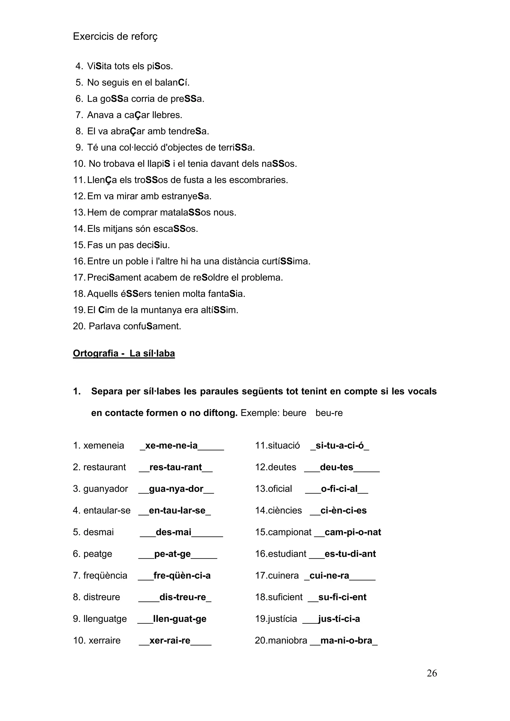 Exercicis de reforç
4. ViSita tots els piSos.
5. No seguis en el balanCí.
6. La goSSa corria de preSSa.
7. Anava a caÇar llebres.
8. El va abraÇar amb tendreSa.
9. Té una col·lecció d'objectes de terriSSa.
10. No trobava el llapiS i el tenia davant dels naSSos.
11. LlenÇa els troSSos de fusta a les escombraries.
12. Em va mirar amb estranyeSa.
13. Hem de comprar matalaSSos nous.
14. Els mitjans són escaSSos.
15. Fas un pas deciSiu.
16. Entre un poble i l'altre hi ha una distància curtíSSima.
17. PreciSament acabem de reSoldre el problema.
18. Aquells éSSers tenien molta fantaSia.
19. El Cim de la muntanya era altíSSim.
20. Parlava confuSament.
Ortografia - La síl·laba

1.

Separa per síl·labes les paraules següents tot tenint en compte si les vocals
en contacte formen o no diftong. Exemple: beure beu-re

1. xemeneia

_xe-me-ne-ia_____

11.situació

_si-tu-a-ci-ó_

2. restaurant

__res-tau-rant__

12.deutes ___deu-tes_____

3. guanyador

__gua-nya-dor__

13.oficial

___o-fi-ci-al__

4. entaular-se __en-tau-lar-se_

14.ciències __ci-èn-ci-es

5. desmai

___des-mai______

15.campionat __cam-pi-o-nat

6. peatge

___pe-at-ge_____

16.estudiant ___es-tu-di-ant

7. freqüència

___fre-qüèn-ci-a

17.cuinera _cui-ne-ra_____

8. distreure

____dis-treu-re_

18.suficient __su-fi-ci-ent

9. llenguatge

___llen-guat-ge

19.justícia ___jus-tí-ci-a

10. xerraire

__xer-rai-re____

20.maniobra __ma-ni-o-bra_

26

 
