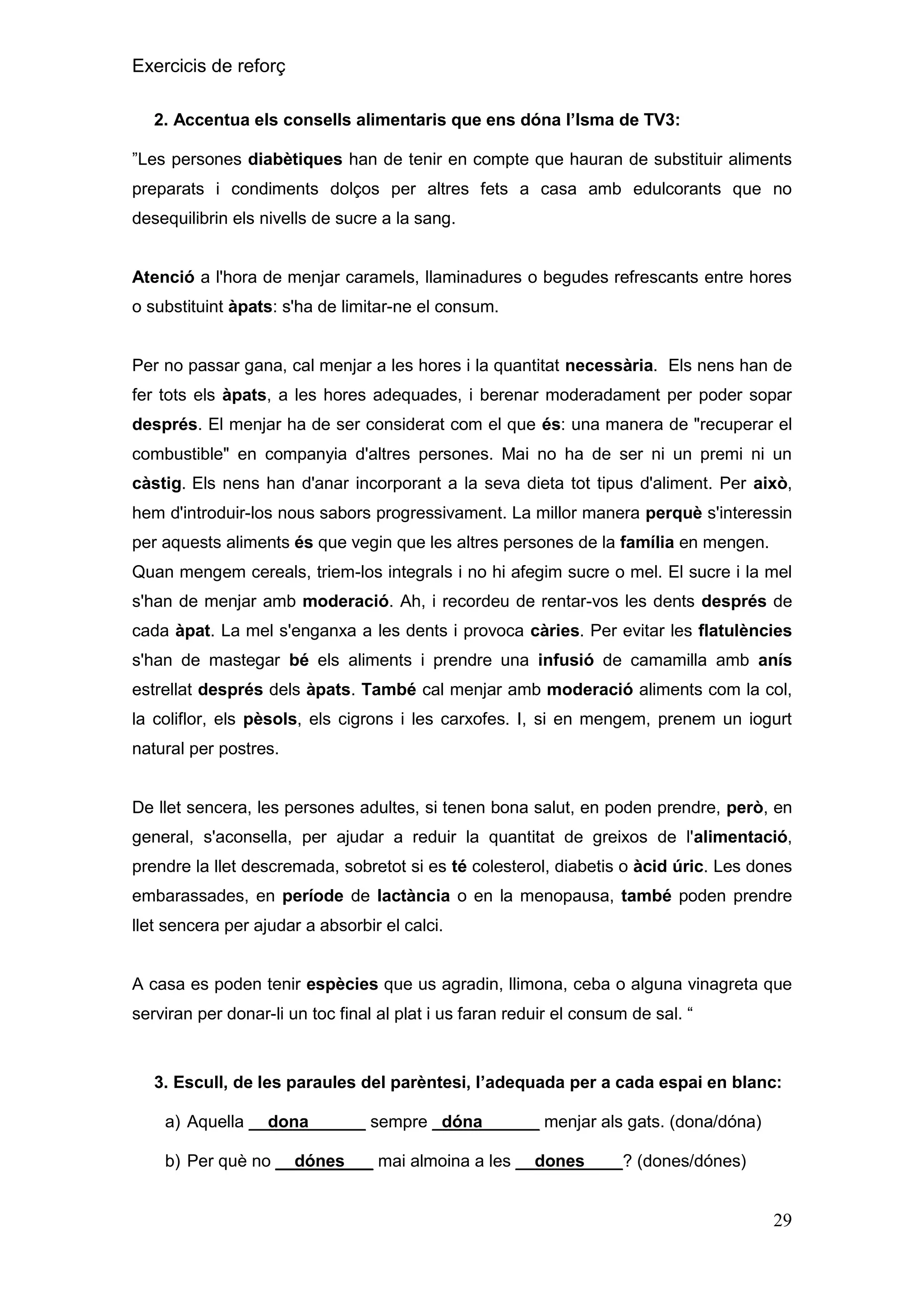 Exercicis de reforç
2. Accentua els consells alimentaris que ens dóna l‟Isma de TV3:
”Les persones diabètiques han de tenir en compte que hauran de substituir aliments
preparats i condiments dolços per altres fets a casa amb edulcorants que no
desequilibrin els nivells de sucre a la sang.

Atenció a l'hora de menjar caramels, llaminadures o begudes refrescants entre hores
o substituint àpats: s'ha de limitar-ne el consum.

Per no passar gana, cal menjar a les hores i la quantitat necessària. Els nens han de
fer tots els àpats, a les hores adequades, i berenar moderadament per poder sopar
després. El menjar ha de ser considerat com el que és: una manera de "recuperar el
combustible" en companyia d'altres persones. Mai no ha de ser ni un premi ni un
càstig. Els nens han d'anar incorporant a la seva dieta tot tipus d'aliment. Per això,
hem d'introduir-los nous sabors progressivament. La millor manera perquè s'interessin
per aquests aliments és que vegin que les altres persones de la família en mengen.
Quan mengem cereals, triem-los integrals i no hi afegim sucre o mel. El sucre i la mel
s'han de menjar amb moderació. Ah, i recordeu de rentar-vos les dents després de
cada àpat. La mel s'enganxa a les dents i provoca càries. Per evitar les flatulències
s'han de mastegar bé els aliments i prendre una infusió de camamilla amb anís
estrellat després dels àpats. També cal menjar amb moderació aliments com la col,
la coliflor, els pèsols, els cigrons i les carxofes. I, si en mengem, prenem un iogurt
natural per postres.

De llet sencera, les persones adultes, si tenen bona salut, en poden prendre, però, en
general, s'aconsella, per ajudar a reduir la quantitat de greixos de l'alimentació,
prendre la llet descremada, sobretot si es té colesterol, diabetis o àcid úric. Les dones
embarassades, en període de lactància o en la menopausa, també poden prendre
llet sencera per ajudar a absorbir el calci.
A casa es poden tenir espècies que us agradin, llimona, ceba o alguna vinagreta que
serviran per donar-li un toc final al plat i us faran reduir el consum de sal. “

3. Escull, de les paraules del parèntesi, l‟adequada per a cada espai en blanc:
a) Aquella __dona______ sempre _dóna______ menjar als gats. (dona/dóna)
b) Per què no __dónes___ mai almoina a les __dones____? (dones/dónes)

29

 
