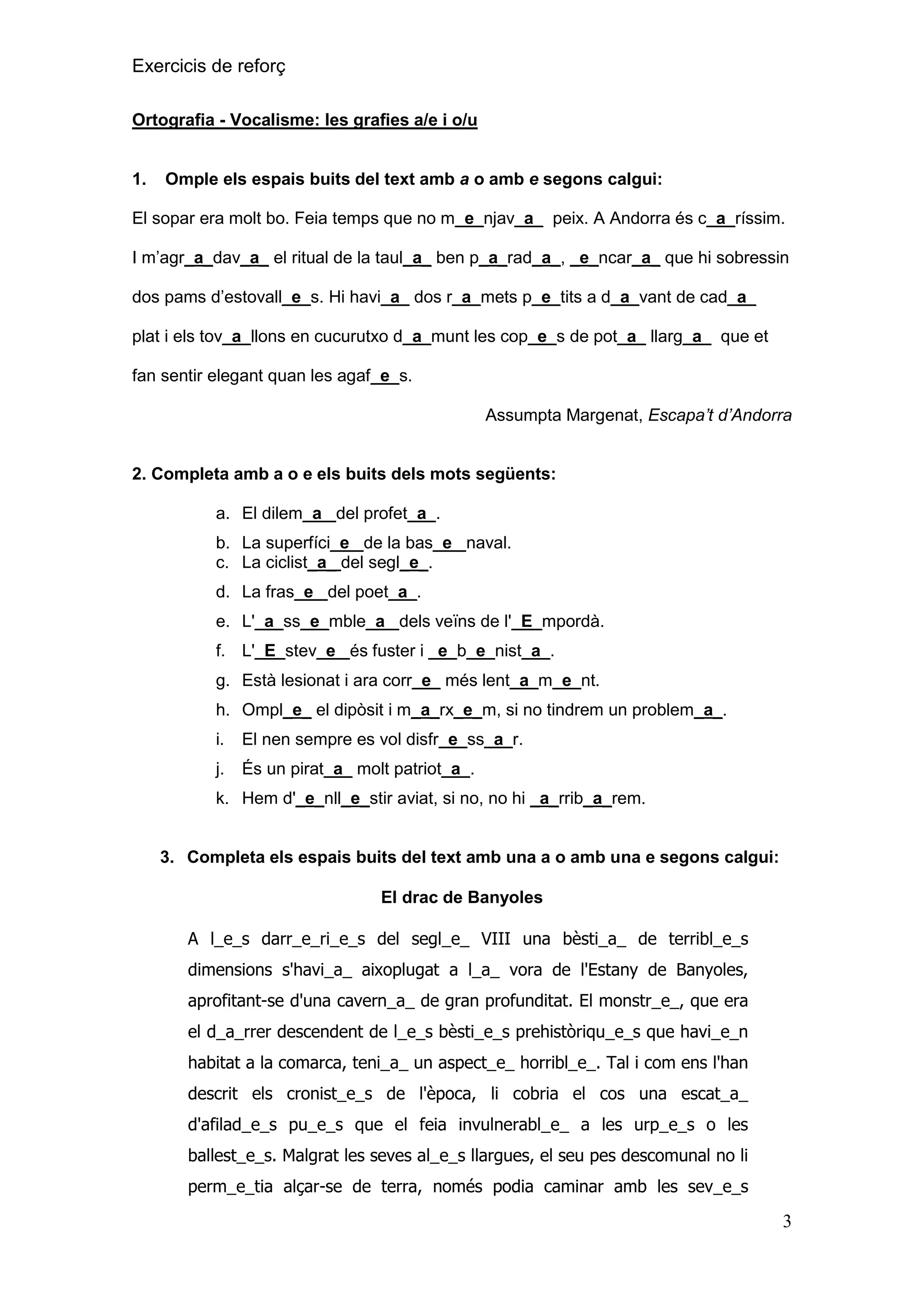 Exercicis de reforç
Ortografia - Vocalisme: les grafies a/e i o/u

1.

Omple els espais buits del text amb a o amb e segons calgui:

El sopar era molt bo. Feia temps que no m_e_njav_a_ peix. A Andorra és c_a_ríssim.
I m’agr_a_dav_a_ el ritual de la taul_a_ ben p_a_rad_a_, _e_ncar_a_ que hi sobressin
dos pams d’estovall_e_s. Hi havi_a_ dos r_a_mets p_e_tits a d_a_vant de cad_a_
plat i els tov_a_llons en cucurutxo d_a_munt les cop_e_s de pot_a_ llarg_a_ que et
fan sentir elegant quan les agaf_e_s.
Assumpta Margenat, Escapa’t d’Andorra

2. Completa amb a o e els buits dels mots següents:
a. El dilem_a_ del profet_a_.
b. La superfíci_e_ de la bas_e_ naval.
c. La ciclist_a_ del segl_e_.
d. La fras_e_ del poet_a_.
e. L'_a_ss_e_mble_a_ dels veïns de l'_E_mpordà.
f. L'_E_stev_e_ és fuster i _e_b_e_nist_a_.
g. Està lesionat i ara corr_e_ més lent_a_m_e_nt.
h. Ompl_e_ el dipòsit i m_a_rx_e_m, si no tindrem un problem_a_.
i.

El nen sempre es vol disfr_e_ss_a_r.

j.

És un pirat_a_ molt patriot_a_.

k. Hem d'_e_nll_e_stir aviat, si no, no hi _a_rrib_a_rem.

3. Completa els espais buits del text amb una a o amb una e segons calgui:
El drac de Banyoles
A l_e_s darr_e_ri_e_s del segl_e_ VIII una bèsti_a_ de terribl_e_s
dimensions s'havi_a_ aixoplugat a l_a_ vora de l'Estany de Banyoles,
aprofitant-se d'una cavern_a_ de gran profunditat. El monstr_e_, que era
el d_a_rrer descendent de l_e_s bèsti_e_s prehistòriqu_e_s que havi_e_n
habitat a la comarca, teni_a_ un aspect_e_ horribl_e_. Tal i com ens l'han
descrit els cronist_e_s de l'època, li cobria el cos una escat_a_
d'afilad_e_s pu_e_s que el feia invulnerabl_e_ a les urp_e_s o les
ballest_e_s. Malgrat les seves al_e_s llargues, el seu pes descomunal no li
perm_e_tia alçar-se de terra, només podia caminar amb les sev_e_s

3

 