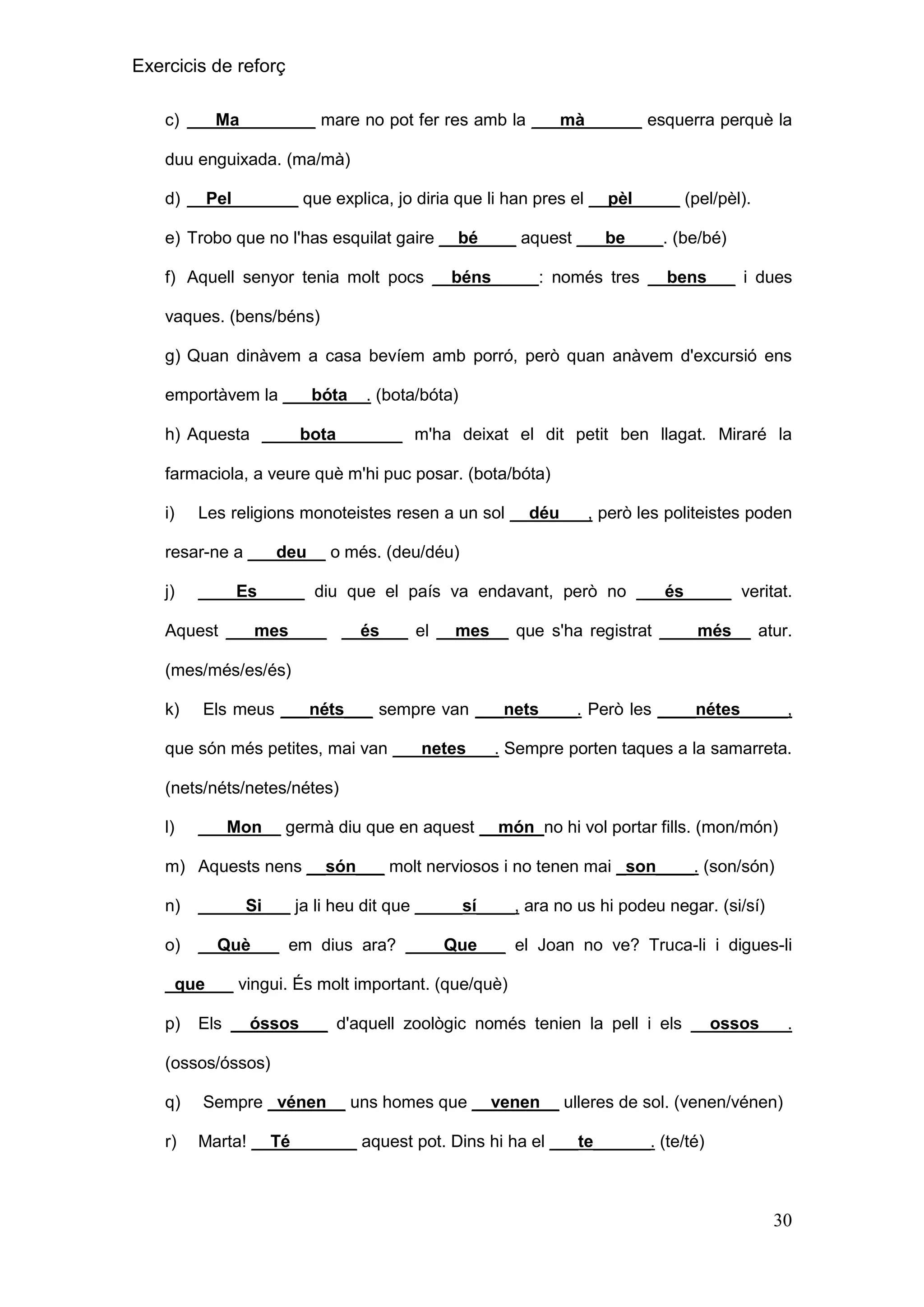 Exercicis de reforç
c) ___Ma________ mare no pot fer res amb la ___mà______ esquerra perquè la
duu enguixada. (ma/mà)
d) __Pel_______ que explica, jo diria que li han pres el __pèl_____ (pel/pèl).
e) Trobo que no l'has esquilat gaire __bé____ aquest ___be____. (be/bé)
f) Aquell senyor tenia molt pocs __béns_____: només tres __bens___ i dues
vaques. (bens/béns)
g) Quan dinàvem a casa bevíem amb porró, però quan anàvem d'excursió ens
emportàvem la ___bóta__. (bota/bóta)
h) Aquesta ____bota_______ m'ha deixat el dit petit ben llagat. Miraré la
farmaciola, a veure què m'hi puc posar. (bota/bóta)
i)

Les religions monoteistes resen a un sol __déu___, però les politeistes poden

resar-ne a ___deu__ o més. (deu/déu)
j)

____Es_____ diu que el país va endavant, però no ___és_____ veritat.

Aquest ___mes____ __és___ el __mes__ que s'ha registrat ____més__ atur.
(mes/més/es/és)
k)

Els meus ___néts___ sempre van ___nets____. Però les ____nétes_____,

que són més petites, mai van ___netes___. Sempre porten taques a la samarreta.
(nets/néts/netes/nétes)
l)

___Mon__ germà diu que en aquest __món_no hi vol portar fills. (mon/món)

m) Aquests nens __són___ molt nerviosos i no tenen mai _son____. (son/són)
n)

_____Si___ ja li heu dit que _____sí____, ara no us hi podeu negar. (si/sí)

o)

__Què___ em dius ara? ____Que___ el Joan no ve? Truca-li i digues-li

_que___ vingui. És molt important. (que/què)
p)

Els __óssos___ d'aquell zoològic només tenien la pell i els __ossos___.

(ossos/óssos)
q)

Sempre _vénen__ uns homes que __venen__ ulleres de sol. (venen/vénen)

r)

Marta! __Té_______ aquest pot. Dins hi ha el ___te______. (te/té)

30

 