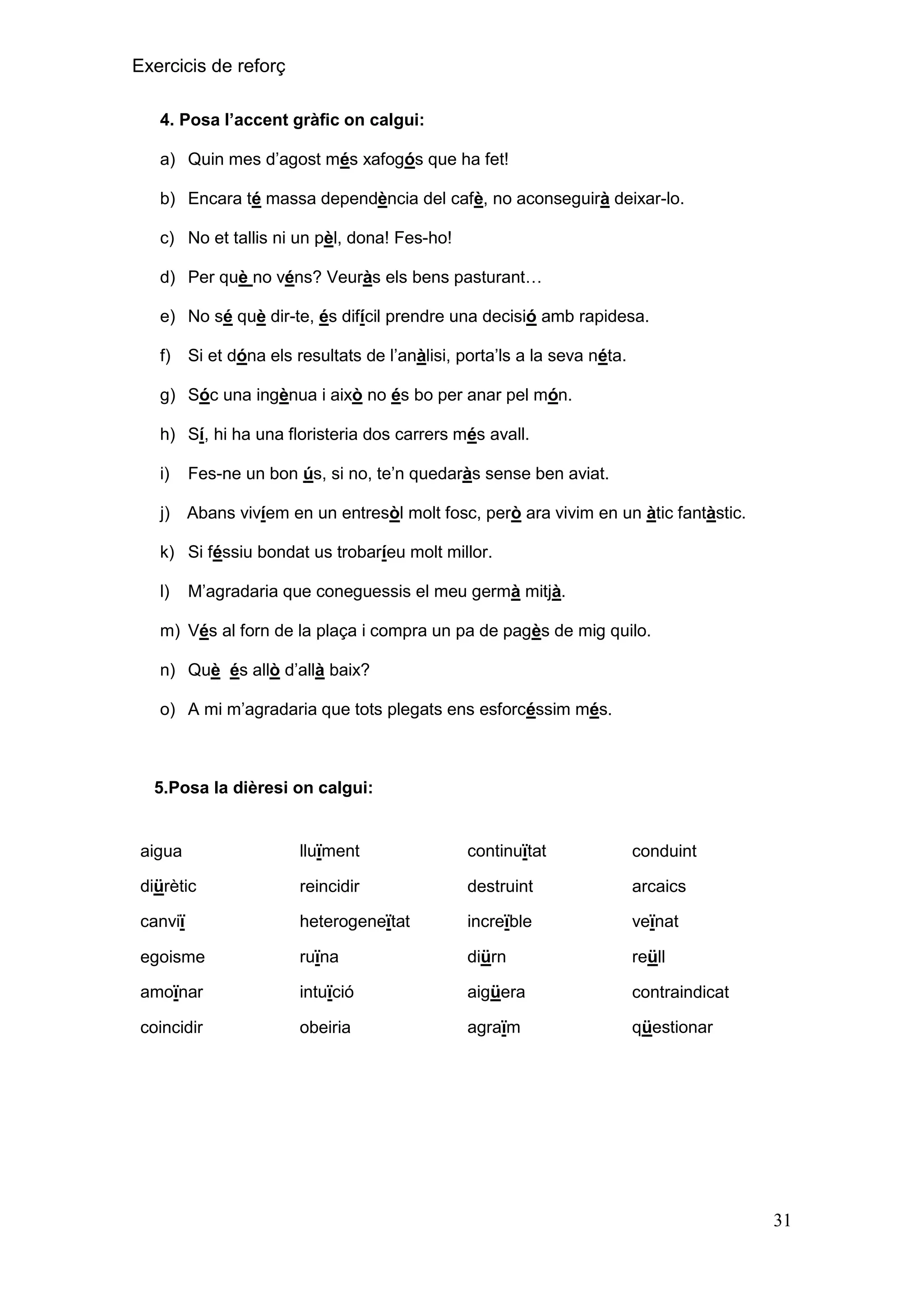 Exercicis de reforç
4. Posa l‟accent gràfic on calgui:
a) Quin mes d’agost més xafogós que ha fet!
b) Encara té massa dependència del cafè, no aconseguirà deixar-lo.
c) No et tallis ni un pèl, dona! Fes-ho!
d) Per què no véns? Veuràs els bens pasturant…
e) No sé què dir-te, és difícil prendre una decisió amb rapidesa.
f)

Si et dóna els resultats de l’anàlisi, porta’ls a la seva néta.

g) Sóc una ingènua i això no és bo per anar pel món.
h) Sí, hi ha una floristeria dos carrers més avall.
i)

Fes-ne un bon ús, si no, te’n quedaràs sense ben aviat.

j)

Abans vivíem en un entresòl molt fosc, però ara vivim en un àtic fantàstic.

k) Si féssiu bondat us trobaríeu molt millor.
l)

M’agradaria que coneguessis el meu germà mitjà.

m) Vés al forn de la plaça i compra un pa de pagès de mig quilo.
n) Què és allò d’allà baix?
o) A mi m’agradaria que tots plegats ens esforcéssim més.

5.Posa la dièresi on calgui:

aigua

lluïment

continuïtat

conduint

diürètic

reincidir

destruint

arcaics

canviï

heterogeneïtat

increïble

veïnat

egoisme

ruïna

diürn

reüll

amoïnar

intuïció

aigüera

contraindicat

coincidir

obeiria

agraïm

qüestionar

31

 