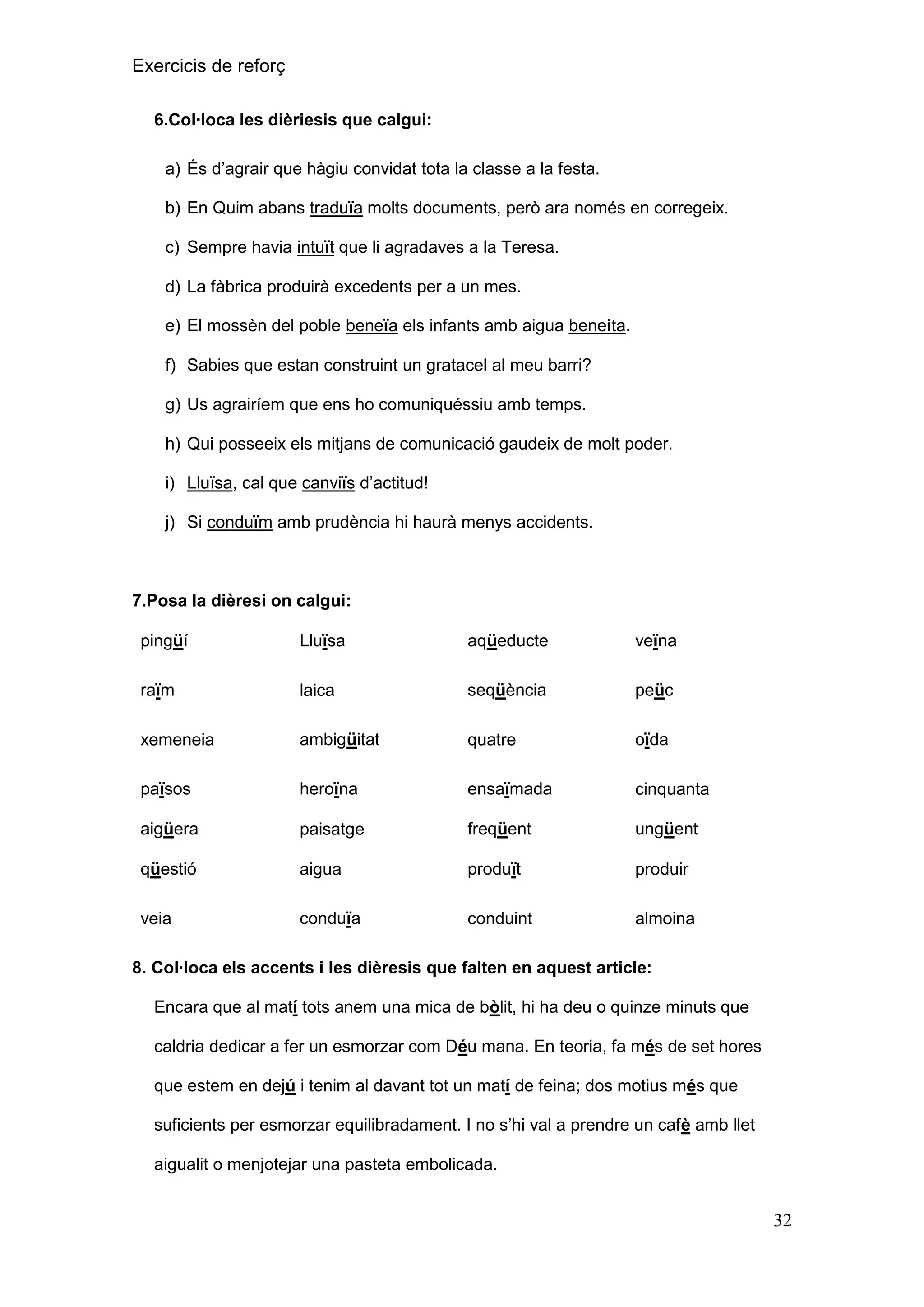 Exercicis de reforç
6.Col·loca les dièriesis que calgui:
a) És d’agrair que hàgiu convidat tota la classe a la festa.
b) En Quim abans traduïa molts documents, però ara només en corregeix.
c) Sempre havia intuït que li agradaves a la Teresa.
d) La fàbrica produirà excedents per a un mes.
e) El mossèn del poble beneïa els infants amb aigua beneita.
f) Sabies que estan construint un gratacel al meu barri?
g) Us agrairíem que ens ho comuniquéssiu amb temps.
h) Qui posseeix els mitjans de comunicació gaudeix de molt poder.
i) Lluïsa, cal que canviïs d’actitud!
j) Si conduïm amb prudència hi haurà menys accidents.

7.Posa la dièresi on calgui:
pingüí

Lluïsa

aqüeducte

veïna

raïm

laica

seqüència

peüc

xemeneia

ambigüitat

quatre

oïda

països

heroïna

ensaïmada

cinquanta

aigüera

paisatge

freqüent

ungüent

qüestió

aigua

produït

produir

veia

conduïa

conduint

almoina

8. Col·loca els accents i les dièresis que falten en aquest article:
Encara que al matí tots anem una mica de bòlit, hi ha deu o quinze minuts que
caldria dedicar a fer un esmorzar com Déu mana. En teoria, fa més de set hores
que estem en dejú i tenim al davant tot un matí de feina; dos motius més que
suficients per esmorzar equilibradament. I no s’hi val a prendre un cafè amb llet
aigualit o menjotejar una pasteta embolicada.

32

 
