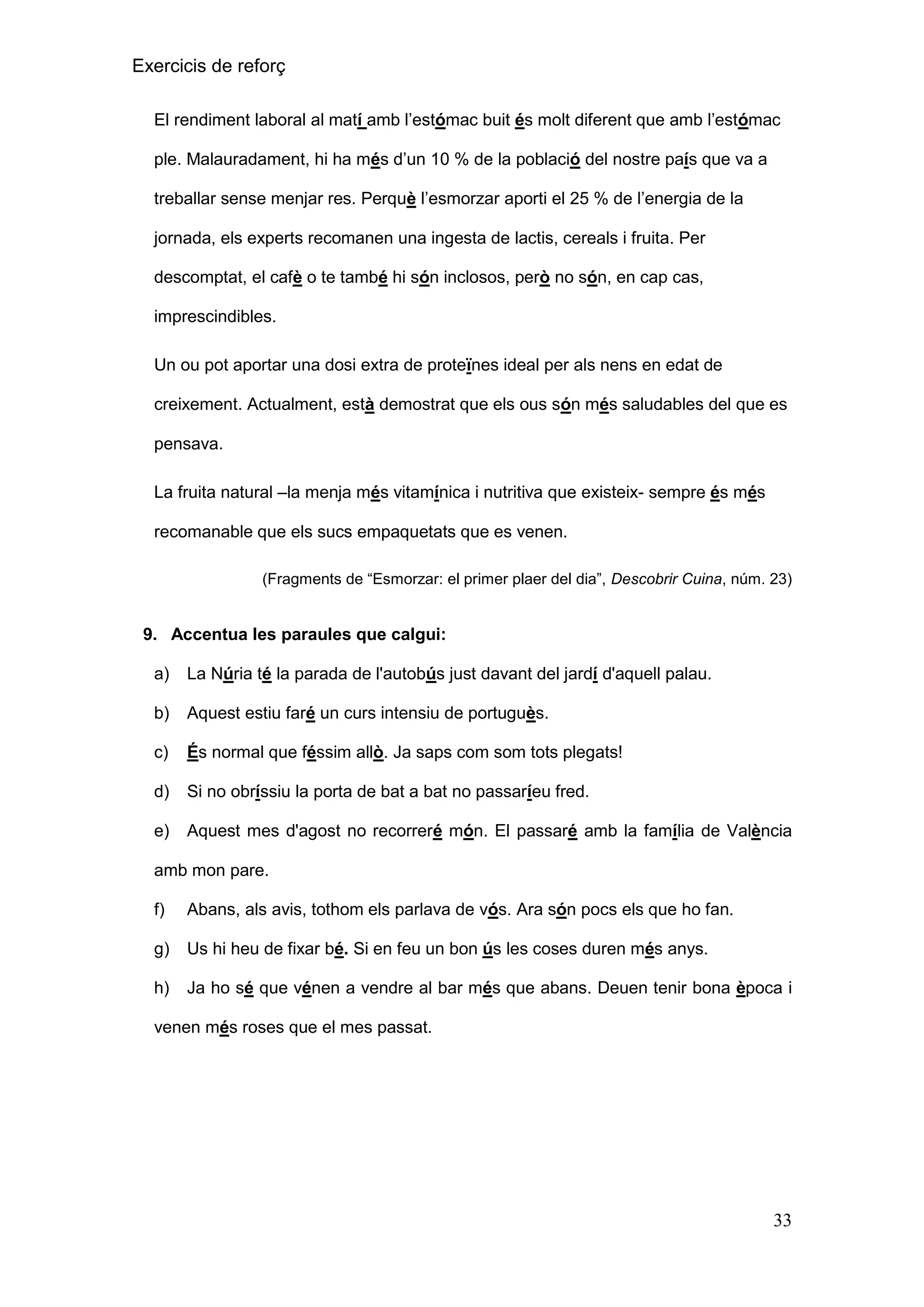 Exercicis de reforç
El rendiment laboral al matí amb l’estómac buit és molt diferent que amb l’estómac
ple. Malauradament, hi ha més d’un 10 % de la població del nostre país que va a
treballar sense menjar res. Perquè l’esmorzar aporti el 25 % de l’energia de la
jornada, els experts recomanen una ingesta de lactis, cereals i fruita. Per
descomptat, el cafè o te també hi són inclosos, però no són, en cap cas,
imprescindibles.
Un ou pot aportar una dosi extra de proteïnes ideal per als nens en edat de
creixement. Actualment, està demostrat que els ous són més saludables del que es
pensava.
La fruita natural –la menja més vitamínica i nutritiva que existeix- sempre és més
recomanable que els sucs empaquetats que es venen.
(Fragments de “Esmorzar: el primer plaer del dia”, Descobrir Cuina, núm. 23)

9. Accentua les paraules que calgui:
a)

La Núria té la parada de l'autobús just davant del jardí d'aquell palau.

b)

Aquest estiu faré un curs intensiu de portuguès.

c)

És normal que féssim allò. Ja saps com som tots plegats!

d)

Si no obríssiu la porta de bat a bat no passaríeu fred.

e)

Aquest mes d'agost no recorreré món. El passaré amb la família de València

amb mon pare.
f)

Abans, als avis, tothom els parlava de vós. Ara són pocs els que ho fan.

g)

Us hi heu de fixar bé. Si en feu un bon ús les coses duren més anys.

h)

Ja ho sé que vénen a vendre al bar més que abans. Deuen tenir bona època i

venen més roses que el mes passat.

33

 